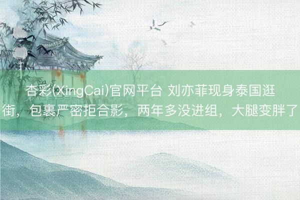 杏彩(XingCai)官网平台 刘亦菲现身泰国逛街，包裹严密拒合影，两年多没进组，大腿变胖了